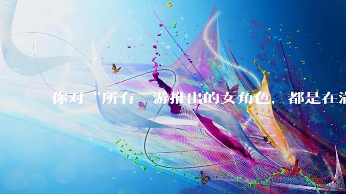 你对“所有二游推出的女角色，都是在满足男玩家的性幻想！”这句话怎么看？